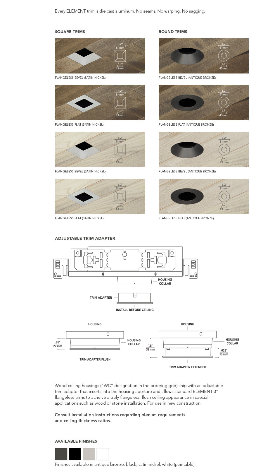 Wood ceiling housings (”WC” designation in the ordering grid) ship with an adjustable trim adapter that inserts into the housing aperture and allows standard ELEMENT 3” flangeless trims to acheive a truly flangeless, flush ceiling appearance in special applications such as wood or stone installation. For use in new construction.