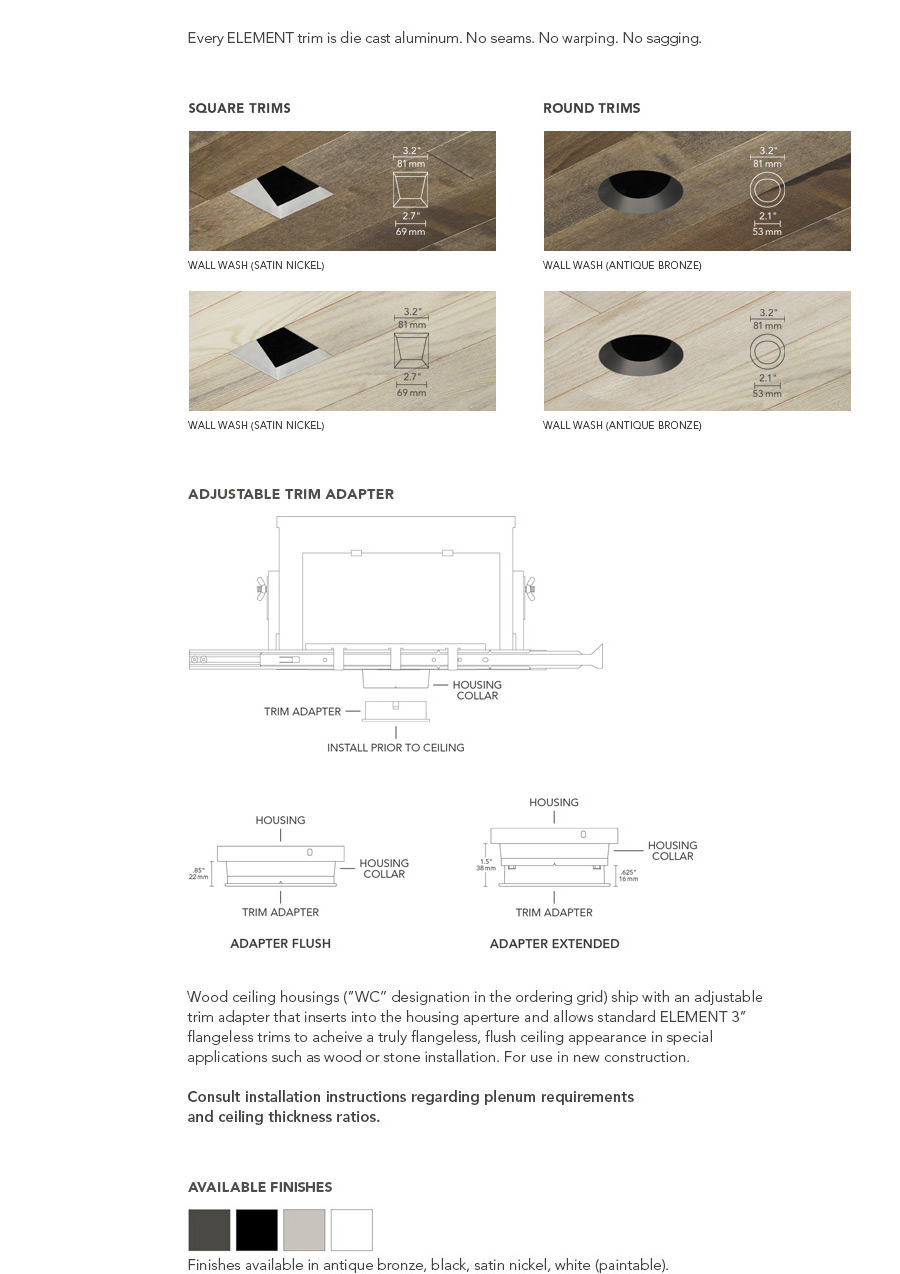 Wood ceiling housings (”WC” designation in the ordering grid) ship with an adjustable trim adapter that inserts into the housing aperture and allows standard ELEMENT 3” flangeless trims to acheive a truly flangeless, flush ceiling appearance in special applications such as wood or stone installation. For use in new construction.