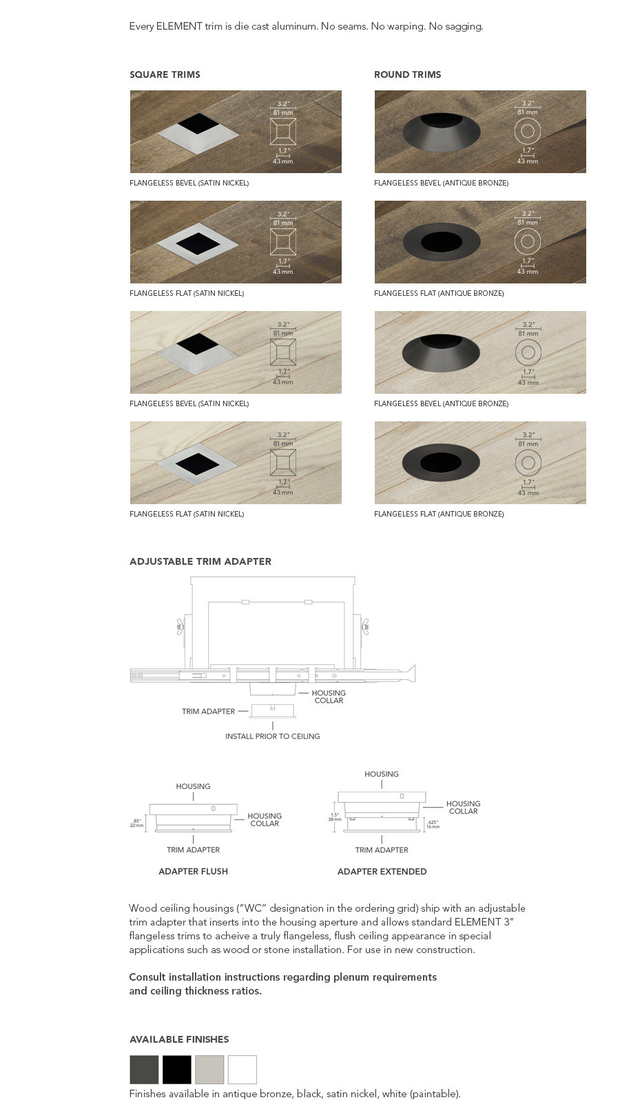 Wood ceiling housings (”WC” designation in the ordering grid) ship with an adjustable trim adapter that inserts into the housing aperture and allows standard ELEMENT 3” flangeless trims to acheive a truly flangeless, flush ceiling appearance in special applications such as wood or stone installation. For use in new construction.